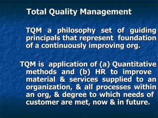 Total Quality Management TQM a philosophy set of guiding principals that represent  foundation of a continuously improving org.  TQM is  application of (a) Quantitative methods and (b) HR to improve  material & services supplied to an organization, & all processes within an org, & degree to which needs of  customer are met, now & in future. 