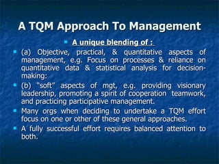 A TQM Approach To Management A unique blending of :  (a) Objective, practical, & quantitative aspects of management, e.g. Focus on processes & reliance on quantitative data & statistical analysis for decision-making:  (b) “soft” aspects of mgt, e.g. providing visionary leadership, promoting a spirit of cooperation  teamwork, and practicing participative management.  Many orgs when deciding to undertake a TQM effort focus on one or other of these general approaches.  A fully successful effort requires balanced attention to both.  