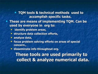 TQM tools & technical methods  used to accomplish specific tasks.  These are means of implementing TQM. Can be used by everyone in  org to: identify problem areas,  structure data collection efforts,  analyze data,  focus problem solving efforts on areas of special concern.,  disseminate info throughout org. These tools are used primarily to collect & analyze numerical data. 