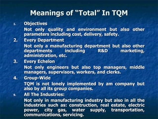 Meanings of “Total” In TQM Objectives Not only quality and environment but also other parameters including cost, delivery, safety. 2. Every Department Not only a manufacturing department but also other departments including R&D marketing, administration, etc. 3. Every Echelon Not only engineers but also top managers, middle managers, supervisors, workers, and clerks. 4. Group-Wide TQM is not lonely implemented by am company but also by all its group companies. All The Industries: Not only in manufacturing industry but also in all the industries such as: construction, real estate, electric power, city gas, water supply, transportation, communications, servicing. 