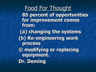 Food For Thought 85 percent of opportunities for improvement comes from: (a) changing the systems  (b) Re-engineering work process  © modifying or replacing equipment. Dr. Deming 