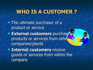 WHO IS A CUSTOMER ? The ultimate purchaser of a product or service External customers  purchase products or services from other companies/plants Internal customers  receive goods or services from within the company 