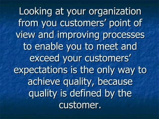 Looking at your organization from you customers’ point of view and improving processes to enable you to meet and exceed your customers’ expectations is the only way to achieve quality, because quality is defined by the customer. 