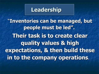Leadership  “ Inventories can be managed, but people must be led”.  Their task is to create clear quality values & high expectations, & then build these in to the company operations .  