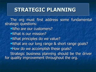 STRATEGIC PLANNING  The org must first address some fundamental strategic questions:  Who are our customers? What is our mission? What principles do we value? What are our long range & short range goals? How do we accomplish these goals? Strategic business planning should be the driver for quality improvement throughout the org.  