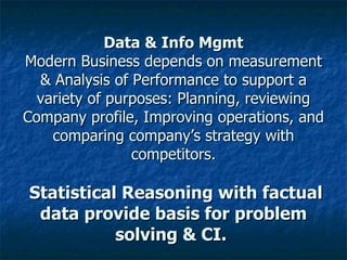 Data & Info Mgmt Modern Business depends on measurement & Analysis of Performance to support a variety of purposes: Planning, reviewing Company profile, Improving operations, and comparing company’s strategy with competitors.   Statistical Reasoning with factual data provide basis for problem solving & CI.  