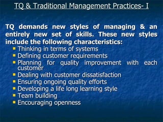 TQ & Traditional Management Practices- I   TQ demands new styles of managing & an entirely new set of skills. These new styles include the following characteristics: Thinking in terms of systems Defining customer requirements Planning for quality improvement with each customer Dealing with customer dissatisfaction  Ensuring ongoing quality efforts Developing a life long learning style Team building  Encouraging openness 