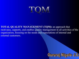 TOTAL QUALITY MANAGEMENT (TQM):  an approach that motivates, supports, and enables quality management in all activities of the organization, focusing on the needs and expectations of internal and external customers. TQM Gururaj Nigale J.S. 