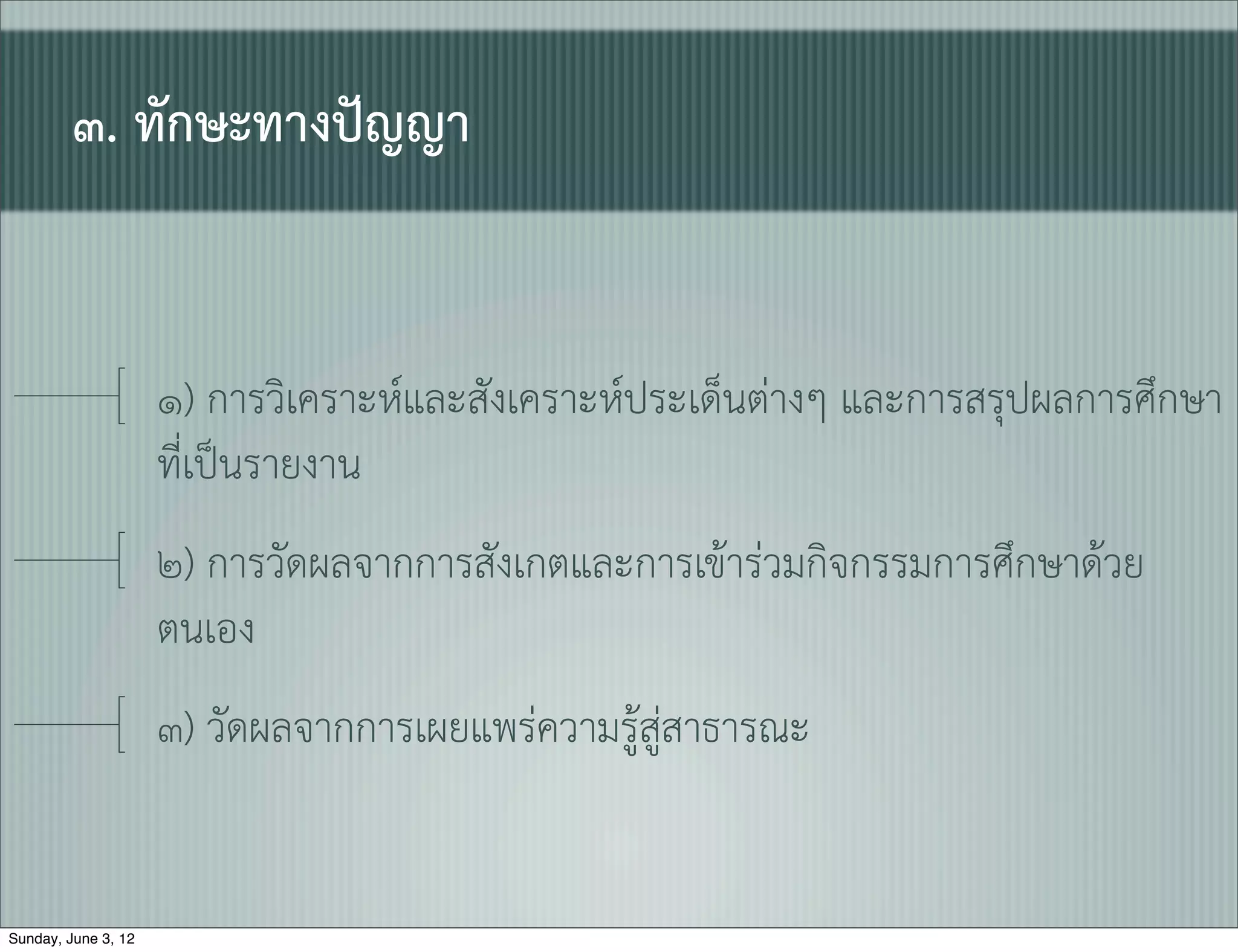 ๓. ทักษะทางปญญา


                     ๑) การวิเคราะหและสังเคราะหประเด็นตางๆ และการสรุปผลการศึกษา
                     ที่เปนรายงาน
                     ๒) การวัดผลจากการสังเกตและการเขารวมกิจกรรมการศึกษาดวย
                     ตนเอง
                     ๓) วัดผลจากการเผยแพรความรูสูสาธารณะ


Sunday, June 3, 12
 