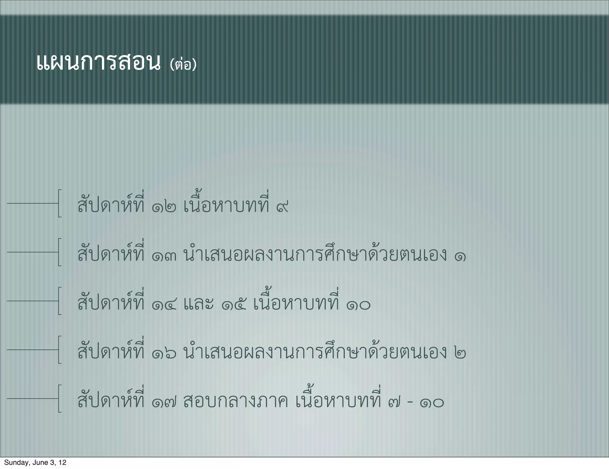 แผนการสอน (ตอ)


                     สัปดาหที่ ๑๒ เนื้อหาบทที่ ๙
                     สัปดาหที่ ๑๓ นำเสนอผลงานการศึกษาดวยตนเอง ๑
                     สัปดาหที่ ๑๔ และ ๑๕ เนื้อหาบทที่ ๑๐
                     สัปดาหที่ ๑๖ นำเสนอผลงานการศึกษาดวยตนเอง ๒
                     สัปดาหที่ ๑๗ สอบกลางภาค เนื้อหาบทที่ ๗ - ๑๐

Sunday, June 3, 12
 