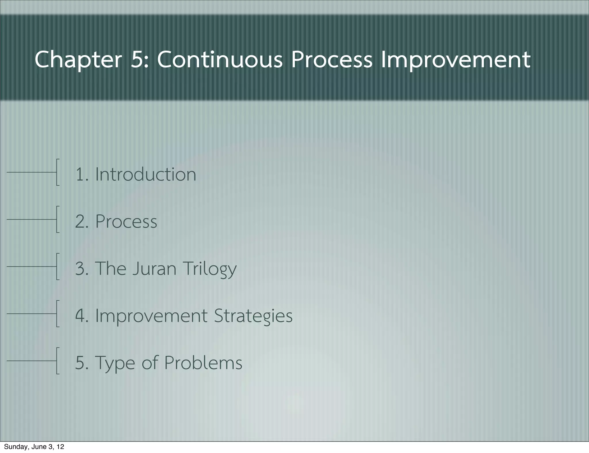 Chapter 5: Continuous Process Improvement


                     1. Introduction
                     2. Process
                     3. The Juran Trilogy
                     4. Improvement Strategies
                     5. Type of Problems

Sunday, June 3, 12
 