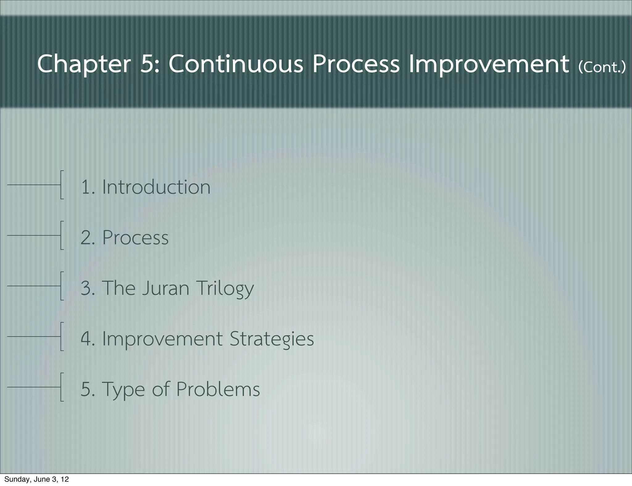 Chapter 5: Continuous Process Improvement (Cont.)


                     1. Introduction
                     2. Process
                     3. The Juran Trilogy
                     4. Improvement Strategies
                     5. Type of Problems

Sunday, June 3, 12
 