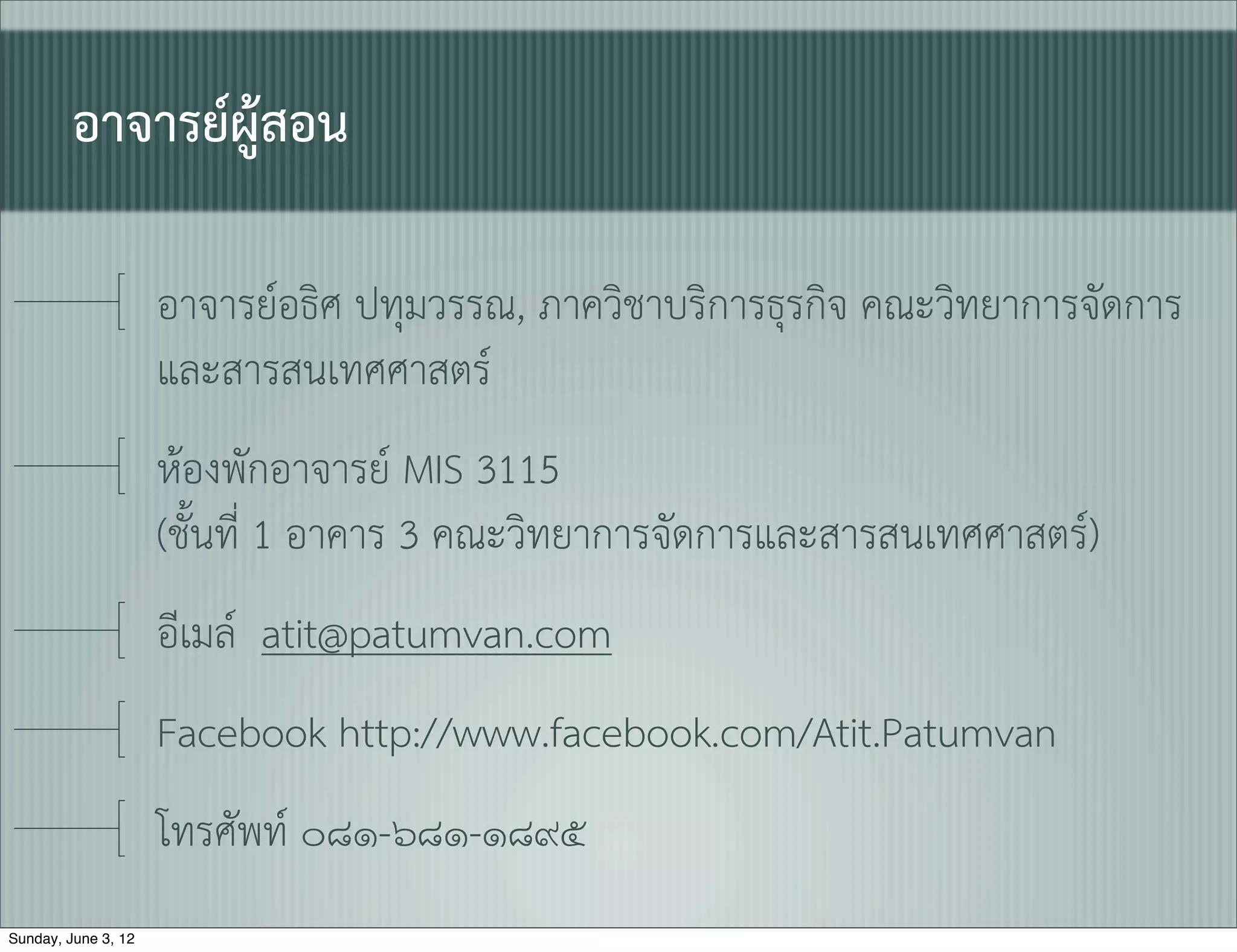 อาจารยผูสอน

                     อาจารยอธิศ ปทุมวรรณ, ภาควิชาบริการธุรกิจ คณะวิทยาการจัดการ
                     และสารสนเทศศาสตร
                     หองพักอาจารย MIS 3115
                     (ชั้นที่ 1 อาคาร 3 คณะวิทยาการจัดการและสารสนเทศศาสตร)
                     อีเมล atit@patumvan.com
                     Facebook http://www.facebook.com/Atit.Patumvan
                     โทรศัพท ๐๘๑-๖๘๑-๑๘๙๕
Sunday, June 3, 12
 