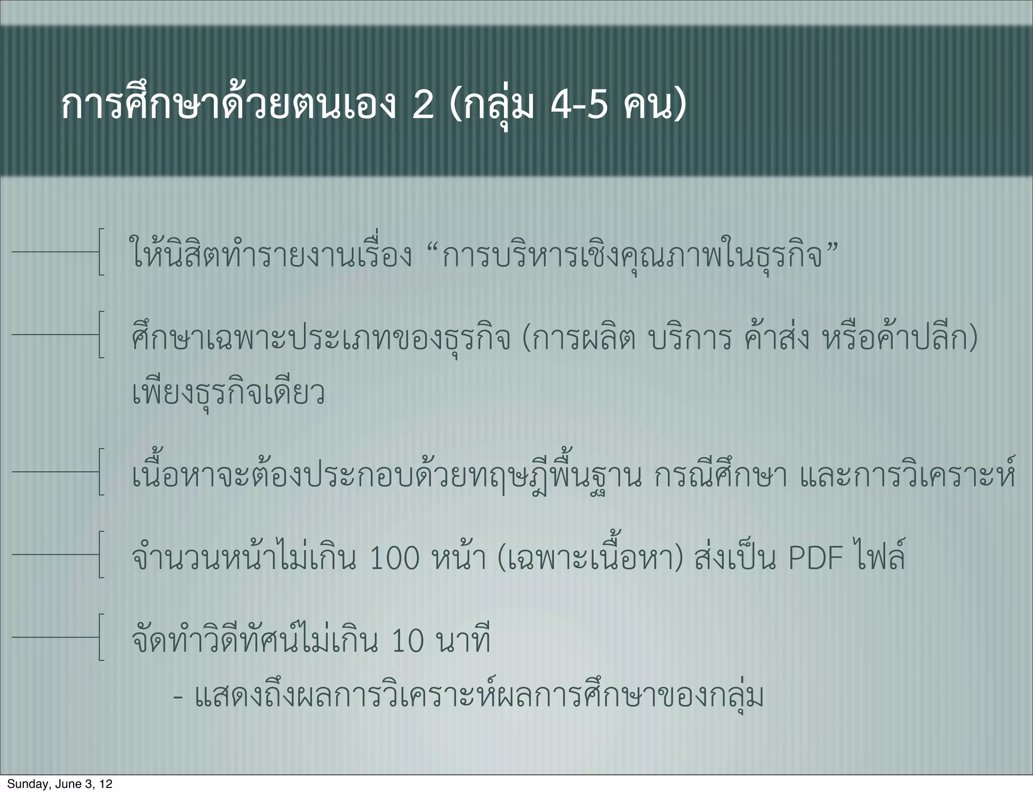 การศึกษาดวยตนเอง 2 (กลุม 4-5 คน)

                     ใหนิสิตทำรายงานเรื่ิอง “การบริหารเชิงคุณภาพในธุรกิจ”
                     ศึกษาเฉพาะประเภทของธุรกิจ (การผลิต บริการ คาสง หรือคาปลีก)
                     เพียงธุรกิจเดียว
                     เนื้อหาจะตองประกอบดวยทฤษฎีพื้นฐาน กรณีศึกษา และการวิเคราะห
                     จำนวนหนาไมเกิน 100 หนา (เฉพาะเนื้อหา) สงเปน PDF ไฟล
                     จัดทำวิดีทัศนไมเกิน 10 นาที
                        - แสดงถึงผลการวิเคราะหผลการศึกษาของกลุม
Sunday, June 3, 12
 