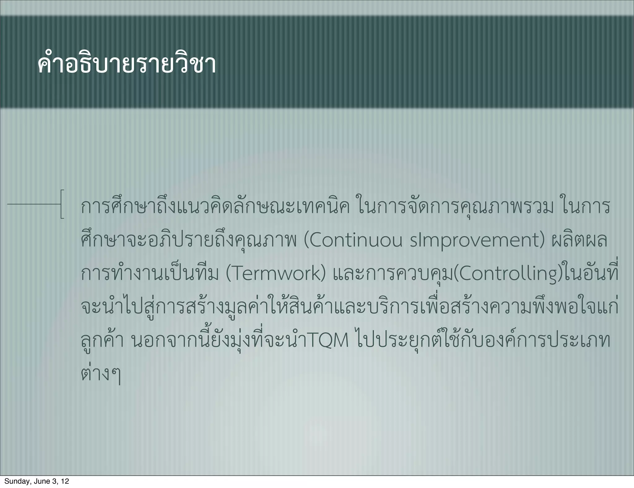 คำอธิบายรายวิชา


                     การศึกษาถึงแนวคิดลักษณะเทคนิค ในการจัดการคุณภาพรวม ในการ
                     ศึกษาจะอภิปรายถึงคุณภาพ (Continuou sImprovement) ผลิตผล
                     การทำงานเปนทีม (Termwork) และการควบคุม(Controlling)ในอันที่
                     จะนำไปสูการสรางมูลคาใหสินคาและบริการเพื่อสรางความพึงพอใจแก
                     ลูกคา นอกจากนี้ยังมุงที่จะนำTQM ไปประยุกตใชกับองคการประเภท
                     ตางๆ


Sunday, June 3, 12
 