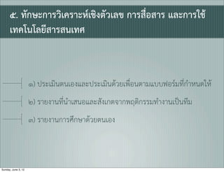 ๕. ทักษะการวิเคราะหเชิงตัวเลข การสื่อสาร และการใช
      เทคโนโลยีสารสนเทศ



                     ๑) ประเมินตนเองและประเมินดวยเพื่อนตามแบบฟอรมที่กำหนดให
                     ๒) รายงานที่นำเสนอและสังเกตจากพฤติกรรมทำงานเปนทีม
                     ๓) รายงานการศึกษาดวยตนเอง



Sunday, June 3, 12
 