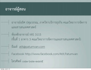 อาจารยผูสอน

                     อาจารยอธิศ ปทุมวรรณ, ภาควิชาบริการธุรกิจ คณะวิทยาการจัดการ
                     และสารสนเทศศาสตร
                     หองพักอาจารย MIS 3115
                     (ชั้นที่ 1 อาคาร 3 คณะวิทยาการจัดการและสารสนเทศศาสตร)
                     อีเมล atit@patumvan.com
                     Facebook http://www.facebook.com/Atit.Patumvan
                     โทรศัพท ๐๘๑-๖๘๑-๑๘๙๕
Sunday, June 3, 12
 