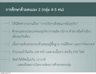 การศึกษาดวยตนเอง 2 (กลุม 4-5 คน)

                     ใหนิสิตทำรายงานเรื่ิอง “การบริหารเชิงคุณภาพในธุรกิจ”
                     ศึกษาเฉพาะประเภทของธุรกิจ (การผลิต บริการ คาสง หรือคาปลีก)
                     เพียงธุรกิจเดียว
                     เนื้อหาจะตองประกอบดวยทฤษฎีพื้นฐาน กรณีศึกษา และการวิเคราะห
                     จำนวนหนาไมเกิน 100 หนา (เฉพาะเนื้อหา) สงเปน PDF ไฟล
                     จัดทำวิดีทัศนไมเกิน 10 นาที
                        - แสดงถึงผลการวิเคราะหผลการศึกษาของกลุม
Sunday, June 3, 12
 