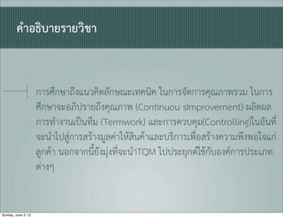 คำอธิบายรายวิชา


                     การศึกษาถึงแนวคิดลักษณะเทคนิค ในการจัดการคุณภาพรวม ในการ
                     ศึกษาจะอภิปรายถึงคุณภาพ (Continuou sImprovement) ผลิตผล
                     การทำงานเปนทีม (Termwork) และการควบคุม(Controlling)ในอันที่
                     จะนำไปสูการสรางมูลคาใหสินคาและบริการเพื่อสรางความพึงพอใจแก
                     ลูกคา นอกจากนี้ยังมุงที่จะนำTQM ไปประยุกตใชกับองคการประเภท
                     ตางๆ


Sunday, June 3, 12
 