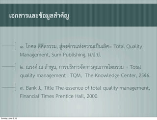 เอกสารและขอมูลสำคัญ


                     ๑. โกศล ดีศีลธรรม, สูองคกรแหงความเปนเลิศ= Total Quality
                     Management, Sum Publishing, ม.ป.ป.
                     ๒. ณรงค ณ ลำพูน, การบริหารจัดการคุณภาพโดยรวม = Total
                     quality management : TQM, The Knowledge Center, 2546.
                     ๓. Bank J., Title The essence of total quality management,
                     Financial Times Prentice Hall, 2000.

Sunday, June 3, 12
 