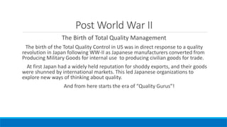 Post World War II
The Birth of Total Quality Management
The birth of the Total Quality Control in US was in direct response to a quality
revolution in Japan following WW-II as Japanese manufacturers converted from
Producing Military Goods for internal use to producing civilian goods for trade.
At first Japan had a widely held reputation for shoddy exports, and their goods
were shunned by international markets. This led Japanese organizations to
explore new ways of thinking about quality.
And from here starts the era of “Quality Gurus”!
 
