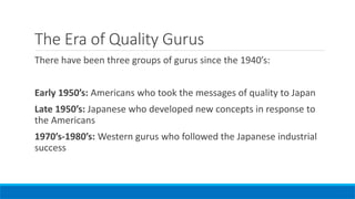 The Era of Quality Gurus
There have been three groups of gurus since the 1940’s:
Early 1950’s: Americans who took the messages of quality to Japan
Late 1950’s: Japanese who developed new concepts in response to
the Americans
1970’s-1980’s: Western gurus who followed the Japanese industrial
success
 