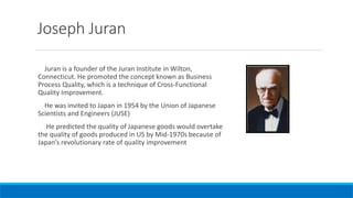 Joseph Juran
Juran is a founder of the Juran Institute in Wilton,
Connecticut. He promoted the concept known as Business
Process Quality, which is a technique of Cross-Functional
Quality Improvement.
He was invited to Japan in 1954 by the Union of Japanese
Scientists and Engineers (JUSE)
He predicted the quality of Japanese goods would overtake
the quality of goods produced in US by Mid-1970s because of
Japan’s revolutionary rate of quality improvement
 