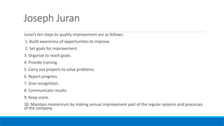 Joseph Juran
Juran’s ten steps to quality improvement are as follows:
1. Build awareness of opportunities to improve.
2. Set goals for improvement.
3. Organize to reach goals.
4. Provide training.
5. Carry out projects to solve problems.
6. Report progress.
7. Give recognition.
8. Communicate results.
9. Keep score.
10. Maintain momentum by making annual improvement part of the regular systems and processes
of the company
 