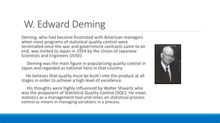 W. Edward Deming
Deming, who had become frustrated with American managers
when most programs of statistical quality control were
terminated once the war and government contracts came to an
end, was invited to Japan in 1954 by the Union of Japanese
Scientists and Engineers (JUSE).
Deming was the main figure in popularizing quality control in
Japan and regarded as national hero in that country.
He believes that quality must be built I into the product at all
stages in order to achieve a high level of excellence.
His thoughts were highly influenced by Walter Shwartz who
was the proponent of Statistical Quality Control (SQC). He views
statistics as a management tool and relies on statistical process
control as means in managing variations in a process.
 