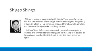 Shigeo Shingo
Shingo is strongly associated with Just-in-Time manufacturing,
and was the inventor of the single minute exchange of die (SMED)
system, in which set up times are reduced from hours to minutes,
and the Poka-Yoke (mistake proofing) system.
In Poka Yoke, defects are examined, the production system
stopped and immediate feedback given so that the root causes of
the problem may be identified and prevented from occurring
again.
 