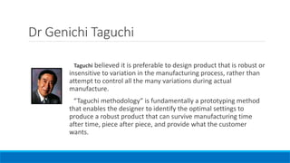 Dr Genichi Taguchi
Taguchi believed it is preferable to design product that is robust or
insensitive to variation in the manufacturing process, rather than
attempt to control all the many variations during actual
manufacture.
“Taguchi methodology” is fundamentally a prototyping method
that enables the designer to identify the optimal settings to
produce a robust product that can survive manufacturing time
after time, piece after piece, and provide what the customer
wants.
 