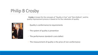 Philip B Crosby
Crosby is known for the concepts of “Quality is Free” and “Zero Defects”, and his
quality improvement process is based on his four absolutes of quality:
◦ Quality is conformance to requirements
◦ The system of quality is prevention
◦ The performance standard is zero defect
◦ The measurement of quality is the price of non-conformance
 