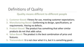 Quality means different to different people
1. Customer-Based: Fitness for use, meeting customer expectations.
2. Manufacturing-Based: Conforming to design, specifications, or
requirements. Having no defects.
3. Product-Based: The product has something that other similar
products do not that adds value.
4. Value-Based: The product is the best combination of price and
features.
5. Transcendent: It is not clear what it is, but it is something good...
Definitions of Quality
 