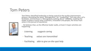 Tom Peters
Tom Peters identified leadership as being central to the quality improvement
process, discarding the word “Management” for “Leadership”. The new role is of a
facilitator, and the basis is “Managing by walking about” (MBWA), enabling the
leader to keep in touch with customers, innovation and people, the three main
areas in the pursuit of excellence.
He believes that, as the effective leader walks, at least 3 major activities are
happening:
◦ Listening suggests caring
◦ Teaching values are transmitted
◦ Facilitating able to give on-the-spot help
 
