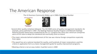 The American Response
The US Business Community Wakes up in 1980s from Deep Slumber
Several other quality initiatives followed. The ISO 9000 series of quality-management standards, for
example, were published in 1987. The Baldrige National Quality Program and Malcolm Baldrige
National Quality Award were established by the U.S. Congress the same year. American companies
were at first slow to adopt the standards but eventually came on board.
The major rationale behind establishment of this law was intense foreign competition especially
from Japan.
The award has set a national standard for quality, and hundreds of major corporations used the
criteria in application form as a basic management guide for quality improvement programs.
Meeting criteria is not an easy matter. A perfect score is 1000
 