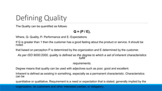 Defining Quality
The Quality can be quantified as follows:
Q = (P / E),
Where, Q- Quality, P- Performance and E- Expectations
If Q is greater than 1 then the customer has a good feeling about the product or service. It should be
noted
that based on perception P is determined by the organization and E determined by the customer.
As per ISO 9000:2000, quality is defined as the degree to which a set of inherent characteristics
fulfill
requirements.
Degree means that quality can be used with adjectives such as poor, good and excellent.
Inherent is defined as existing in something, especially as a permanent characteristic. Characteristics
can be
quantitative or qualitative. Requirement is a need or expectation that is stated; generally implied by the
organization, its customers and other interested parties; or obligatory.
 