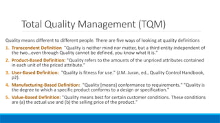Total Quality Management (TQM)
Quality means different to different people. There are five ways of looking at quality definitions
1. Transcendent Definition "Quality is neither mind nor matter, but a third entity independent of
the two…even through Quality cannot be defined, you know what it is."
2. Product-Based Definition: "Quality refers to the amounts of the unpriced attributes contained
in each unit of the priced attribute."
3. User-Based Definition: "Quality is fitness for use." (J.M. Juran, ed., Quality Control Handbook,
p2).
4. Manufacturing-Based Definition: "Quality [means] conformance to requirements." "Quality is
the degree to which a specific product conforms to a design or specification."
5. Value-Based Definition: "Quality means best for certain customer conditions. These conditions
are (a) the actual use and (b) the selling price of the product."
 