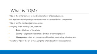 What is TQM?
•TQM is the enhancement to the traditional way of doing business.
•It is a proven technique to guarantee survival in the world-class competition.
•TQM is for the most part common sense.
•Analyzing three words (TQM), we have:
• Total—Made up of the whole
• Quality—Degree of excellence a product or service provides
• Management—Act, art, or manner of handling, controlling, directing, etc.
•Therefore, TQM is the art of managing the whole to achieve the excellence.
 