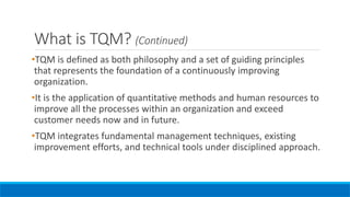 What is TQM? (Continued)
•TQM is defined as both philosophy and a set of guiding principles
that represents the foundation of a continuously improving
organization.
•It is the application of quantitative methods and human resources to
improve all the processes within an organization and exceed
customer needs now and in future.
•TQM integrates fundamental management techniques, existing
improvement efforts, and technical tools under disciplined approach.
 