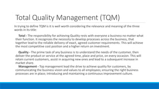 Total Quality Management (TQM)
In trying to define TQM is it is well worth considering the relevance and meaning of the three
words in its title:
Total - The responsibility for achieving Quality rests with everyone a business no matter what
their function. It recognizes the necessity to develop processes across the business, that
together lead to the reliable delivery of exact, agreed customer requirements. This will achieve
the most competitive cost position and a higher return on investment.
Quality - The prime task of any business is to understand the needs of the customer, then
deliver the product or service at the agreed time, place and price, on every occasion. This will
retain current customers, assist in acquiring new ones and lead to a subsequent increase in
market share.
Management - Top management lead the drive to achieve quality for customers, by
communicating the business vision and values to all employees; ensuring the right business
processes are in place; introducing and maintaining a continuous improvement culture.
 