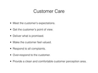 Customer Care

• Meet the customer's expectations.

• Get the customer's point of view.

• Deliver what is promised.

• Make the customer feel valued.

• Respond to all complaints.

• Over-respond to the customer.

• Provide a clean and comfortable customer perception area.
 