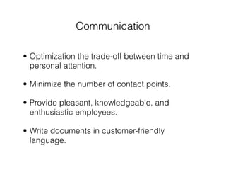 Communication

• Optimization the trade-off between time and
  personal attention.

• Minimize the number of contact points.

• Provide pleasant, knowledgeable, and
  enthusiastic employees.

• Write documents in customer-friendly
  language.
 
