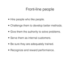 Front-line people

• Hire people who like people.

• Challenge them to develop better methods.

• Give them the authority to solve problems.

• Serve them as internal customers.

• Be sure they are adequately trained.

• Recognize and reward performance.
 