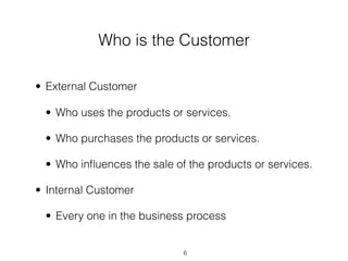 Who is the Customer

• External Customer

 • Who uses the products or services.

 • Who purchases the products or services.

 • Who inﬂuences the sale of the products or services.

• Internal Customer

 • Every one in the business process


                            6
 
