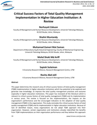 International Journal of Academic Research in Business and Social Sciences
December 2012, Vol. 2, No. 12
ISSN: 2222-6990
19 www.hrmars.com/journals
Critical Success Factors of Total Quality Management
Implementation In Higher Education Institution: A
Review
Norhayati Zakuan
Faculty of Management and Human Resource Development, Universiti Teknologi Malaysia,
81310 Skudai, Johor, Malaysia
Shalini Muniandy
Faculty of Management and Human Resource Development, Universiti Teknologi Malaysia,
81310 Skudai, Johor, Malaysia
Muhamad Zameri Mat Saman
Department of Manufacturing & Industrial Engineering, Faculty of Mechanical Engineering,
Universiti Teknologi Malaysia, 81310 Skudai, Johor, Malaysia
Mohd Shoki Md Ariff
Faculty of Management and Human Resource Development, Universiti Teknologi Malaysia,
81310 Skudai, Johor, Malaysia
Sapiah Sulaiman
K-Economy Research Alliance, Research Management Centre, UTM
Rozita Abd Jalil
K-Economy Research Alliance, Research Management Centre, UTM
Abstract
This paper determines the research area of critical success factors of total quality management
(TQM) implementation in higher education institutions which has potential to be explored and
generate new knowledge, to improve the total quality management practices and outcome
especially in higher education institutions. This paper has reviewed all the literature which is
relevant to critical success factors of total quality management (TQM) and its implementation
in various areas. The review is focused on the implementations, the impacts on the
organization’s performance and the encouraged indicators to the adoption of total quality
management (TQM) in the organization. This study concludes the critical success factors of total
quality management (TQM) and its implementation in higher education institutions. Because of
lack of identified reason, many organizations do not adopt TQM approach into their
organization. However, certain organization and institutions already indentified the benefits
from TQM implementations on their organization performance and they believe this approach
 