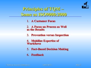 © Robere & Associates (Thailand) Ltd.© Robere & Associates (Thailand) Ltd. TQM-E-REV.1TQM-E-REV.1 SlideSlide 1717
Principles of TQMPrinciples of TQM ––
Same as ISO9000:2000Same as ISO9000:2000
1.1. A Customer FocusA Customer Focus
2.2. A Focus on Process as WellA Focus on Process as Well
as the Resultsas the Results
3.3. Prevention versus InspectionPrevention versus Inspection
4.4. Mobilize Expertise ofMobilize Expertise of
WorkforceWorkforce
5.5. Fact-Based Decision MakingFact-Based Decision Making
6.6. FeedbackFeedback
 
