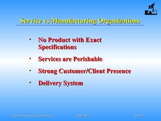 © Robere & Associates (Thailand) Ltd.© Robere & Associates (Thailand) Ltd. TQM-E-REV.1TQM-E-REV.1 SlideSlide 1919
Service vs Manufacturing OrganizationsService vs Manufacturing Organizations
• No Product with ExactNo Product with Exact
SpecificationsSpecifications
• Services are PerishableServices are Perishable
• Strong Customer/Client PresenceStrong Customer/Client Presence
• Delivery SystemDelivery System
 