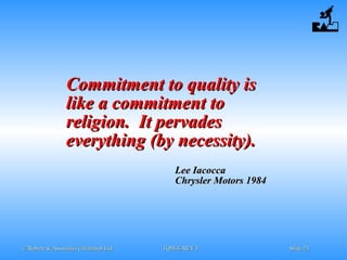 © Robere & Associates (Thailand) Ltd.© Robere & Associates (Thailand) Ltd. TQM-E-REV.1TQM-E-REV.1 SlideSlide 2323
Commitment to quality isCommitment to quality is
like a commitment tolike a commitment to
religion. It pervadesreligion. It pervades
everything (by necessity).everything (by necessity).
Lee IacoccaLee Iacocca
Chrysler Motors 1984Chrysler Motors 1984
 