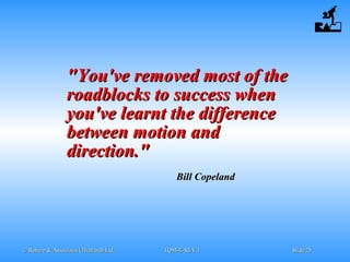 © Robere & Associates (Thailand) Ltd.© Robere & Associates (Thailand) Ltd. TQM-E-REV.1TQM-E-REV.1 SlideSlide 2525
"You've removed most of the"You've removed most of the
roadblocks to success whenroadblocks to success when
you've learnt the differenceyou've learnt the difference
between motion andbetween motion and
direction."direction."
Bill CopelandBill Copeland
 