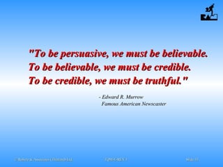 © Robere & Associates (Thailand) Ltd.© Robere & Associates (Thailand) Ltd. TQM-E-REV.1TQM-E-REV.1 SlideSlide 3333
"To be persuasive, we must be believable."To be persuasive, we must be believable.
To be believable, we must be credible.To be believable, we must be credible.
To be credible, we must be truthful."To be credible, we must be truthful."
- Edward R. Murrow- Edward R. Murrow
Famous American NewscasterFamous American Newscaster
 